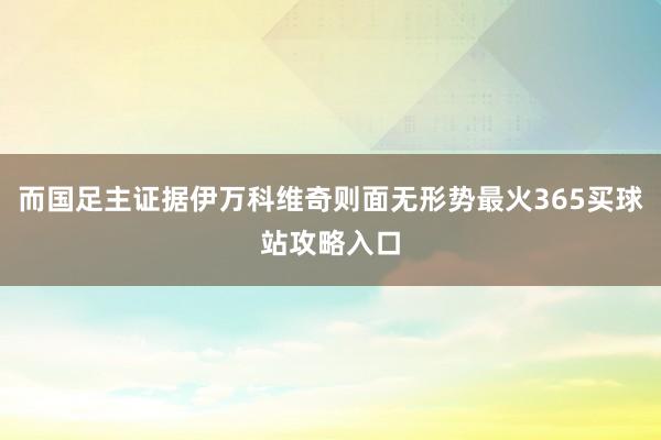 而国足主证据伊万科维奇则面无形势最火365买球站攻略入口