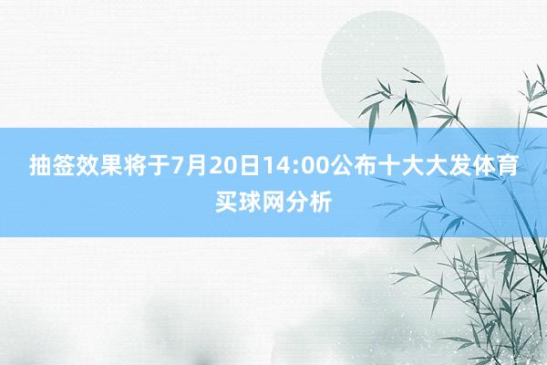 抽签效果将于7月20日14:00公布十大大发体育买球网分析