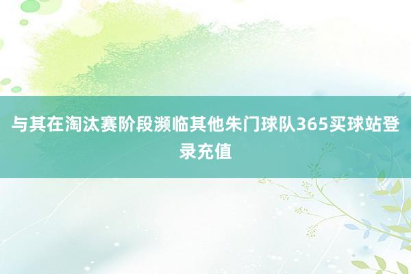 与其在淘汰赛阶段濒临其他朱门球队365买球站登录充值