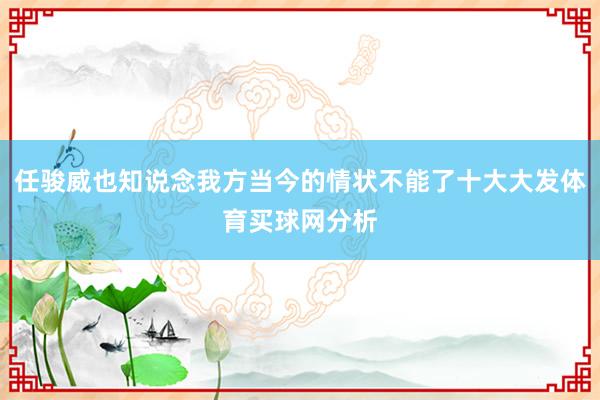 任骏威也知说念我方当今的情状不能了十大大发体育买球网分析