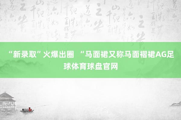 “新录取”火爆出圈  “马面裙又称马面褶裙AG足球体育球盘官网