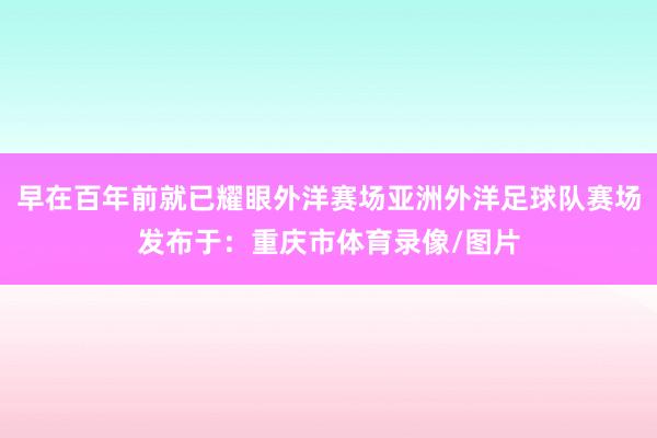 早在百年前就已耀眼外洋赛场亚洲外洋足球队赛场发布于：重庆市体育录像/图片