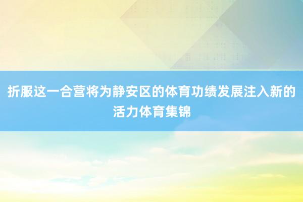 折服这一合营将为静安区的体育功绩发展注入新的活力体育集锦