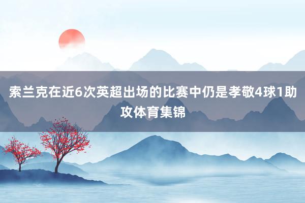 索兰克在近6次英超出场的比赛中仍是孝敬4球1助攻体育集锦