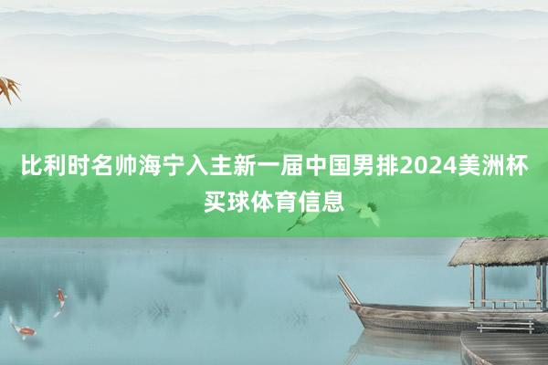 比利时名帅海宁入主新一届中国男排2024美洲杯买球体育信息