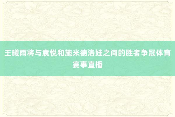 王曦雨将与袁悦和施米德洛娃之间的胜者争冠体育赛事直播