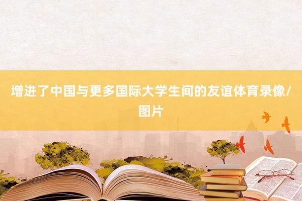 增进了中国与更多国际大学生间的友谊体育录像/图片