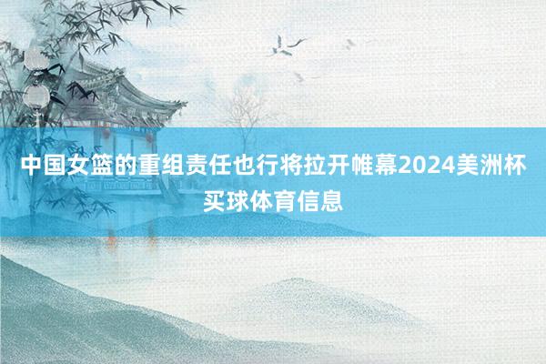 中国女篮的重组责任也行将拉开帷幕2024美洲杯买球体育信息