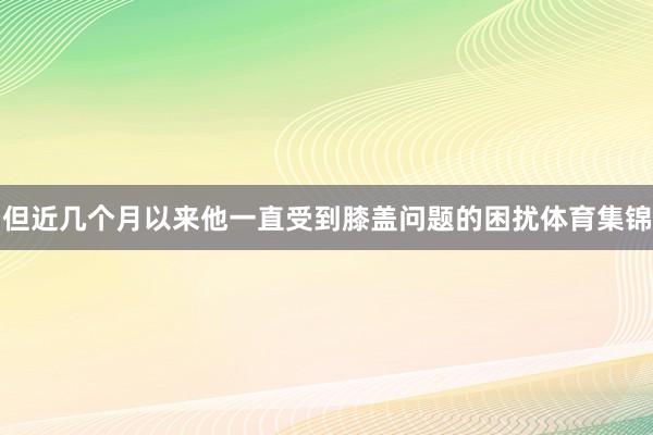 但近几个月以来他一直受到膝盖问题的困扰体育集锦