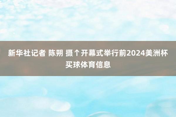 新华社记者 陈朔 摄↑开幕式举行前2024美洲杯买球体育信息