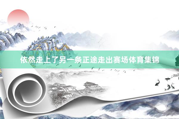 依然走上了另一条正途走出赛场体育集锦