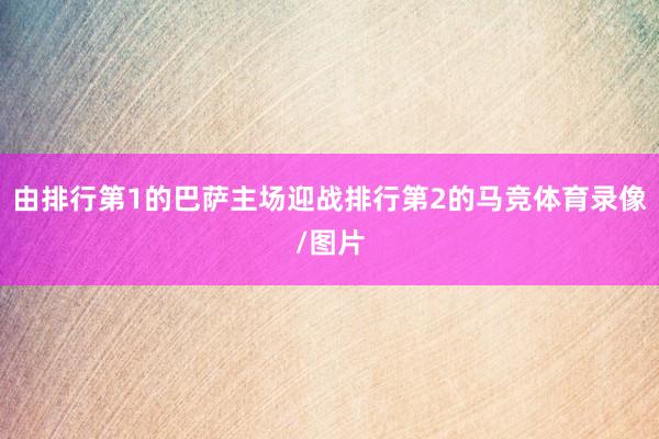 由排行第1的巴萨主场迎战排行第2的马竞体育录像/图片