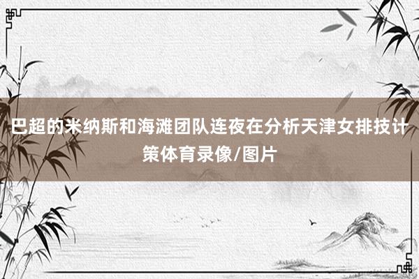 巴超的米纳斯和海滩团队连夜在分析天津女排技计策体育录像/图片