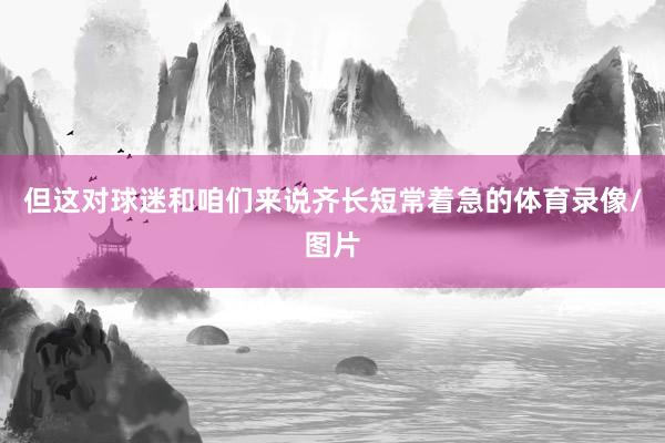 但这对球迷和咱们来说齐长短常着急的体育录像/图片