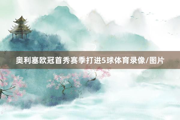 奥利塞欧冠首秀赛季打进5球体育录像/图片