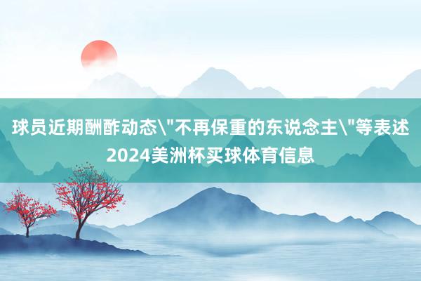 球员近期酬酢动态＂不再保重的东说念主＂等表述2024美洲杯买球体育信息
