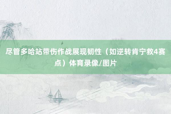 尽管多哈站带伤作战展现韧性（如逆转肯宁救4赛点）体育录像/图片