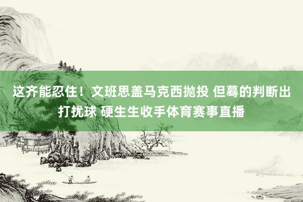 这齐能忍住！文班思盖马克西抛投 但蓦的判断出打扰球 硬生生收手体育赛事直播