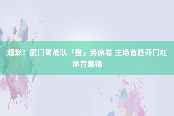 超燃！厦门鹭战队「橙」势席卷 主场首胜开门红体育集锦